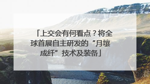 上交会有何看点？将全球首展自主研发的“月壤成纤”技术及装备