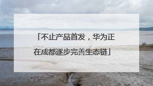 不止产品首发，华为正在成都逐步完善生态链
