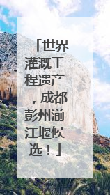 世界灌溉工程遗产，成都彭州湔江堰候选！