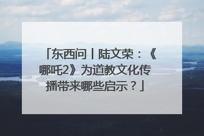 东西问丨陆文荣：《哪吒2》为道教文化传播带来哪些启示？