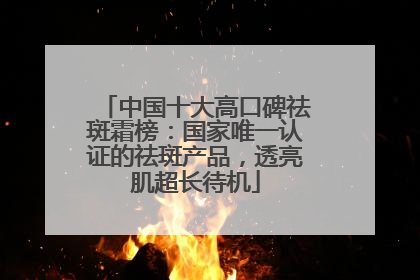 中国十大高口碑祛斑霜榜：国家唯一认证的祛斑产品，透亮肌超长待机