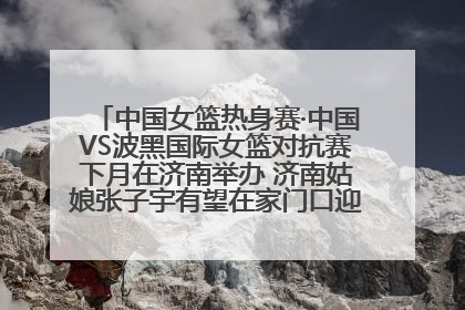 中国女篮热身赛·中国VS波黑国际女篮对抗赛下月在济南举办 济南姑娘张子宇有望在家门口迎来国家队首秀