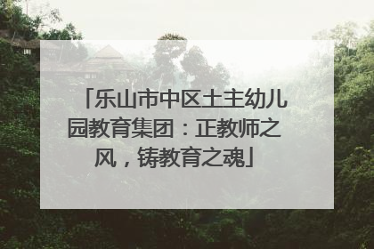 乐山市中区土主幼儿园教育集团：正教师之风，铸教育之魂