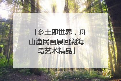 乡土即世界，舟山渔民画展回溯海岛艺术精品