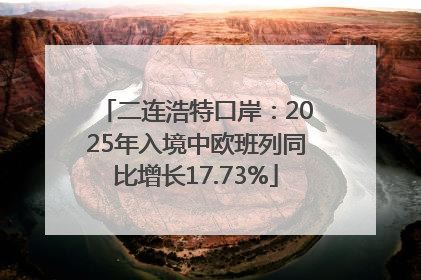 二连浩特口岸：2025年入境中欧班列同比增长17.73%