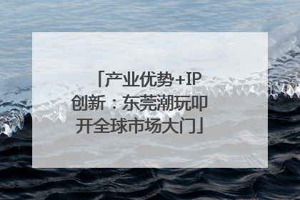 产业优势+IP创新：东莞潮玩叩开全球市场大门
