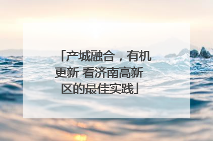 产城融合，有机更新 看济南高新区的最佳实践