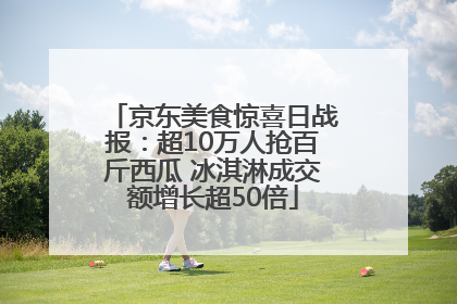 京东美食惊喜日战报：超10万人抢百斤西瓜 冰淇淋成交额增长超50倍
