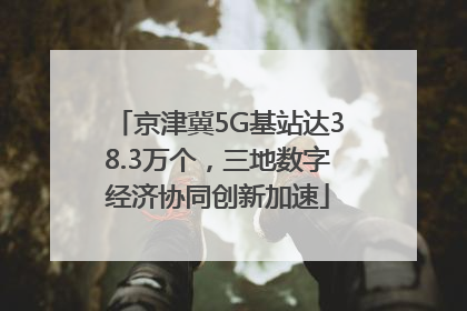 京津冀5G基站达38.3万个,三地数字经济协同创新加速