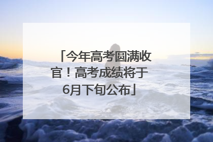 今年高考圆满收官！高考成绩将于6月下旬公布
