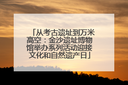 从考古遗址到万米高空：金沙遗址博物馆举办系列活动迎接文化和自然遗产日