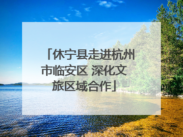 休宁县走进杭州市临安区 深化文旅区域合作