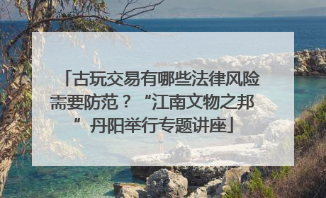 古玩交易有哪些法律风险需要防范？“江南文物之邦”丹阳举行专题讲座