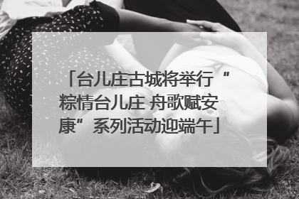 台儿庄古城将举行“粽情台儿庄 舟歌赋安康”系列活动迎端午