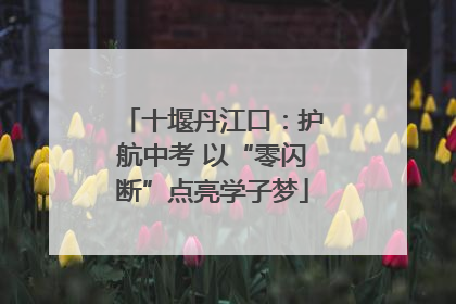 十堰丹江口：护航中考 以“零闪断”点亮学子梦