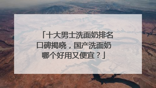 十大男士洗面奶排名口碑揭晓，国产洗面奶哪个好用又便宜？
