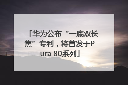 华为公布“一底双长焦”专利，将首发于Pura 80系列