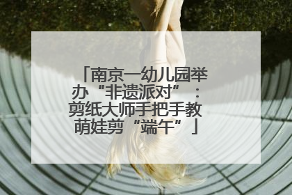 南京一幼儿园举办“非遗派对”：剪纸大师手把手教萌娃剪“端午”