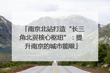 南京北站打造“长三角北翼核心枢纽”：提升南京的城市能级