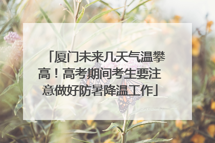 厦门未来几天气温攀高！高考期间考生要注意做好防暑降温工作