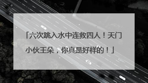 六次跳入水中连救四人！天门小伙王朵，你真是好样的！