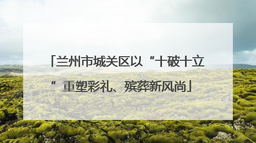 兰州市城关区以“十破十立”重塑彩礼、殡葬新风尚