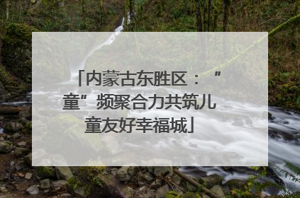 内蒙古东胜区：“童”频聚合力共筑儿童友好幸福城