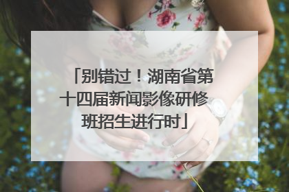 别错过！湖南省第十四届新闻影像研修班招生进行时