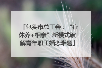 包头市总工会：“疗休养+相亲”新模式破解青年职工婚恋难题