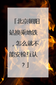 北京朝阳站换乘地铁，怎么就不能安检互认？