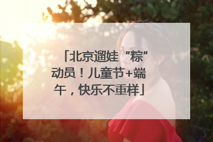 北京遛娃“粽”动员！儿童节+端午，快乐不重样