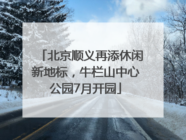 北京顺义再添休闲新地标，牛栏山中心公园7月开园