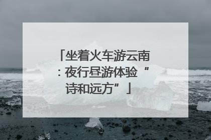 坐着火车游云南：夜行昼游体验“诗和远方”