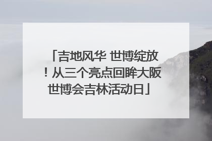 吉地风华 世博绽放！从三个亮点回眸大阪世博会吉林活动日