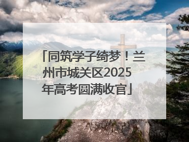 同筑学子绮梦！兰州市城关区2025年高考圆满收官