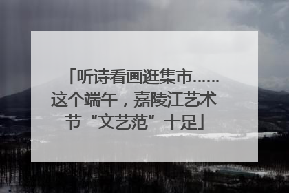 听诗看画逛集市……这个端午，嘉陵江艺术节“文艺范”十足