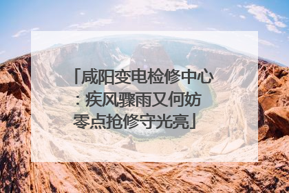 咸阳变电检修中心：疾风骤雨又何妨 零点抢修守光亮