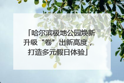 哈尔滨极地公园焕新升级“卷”出新高度，打造多元假日体验