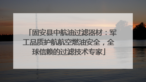 固安县中航油过滤器材：军工品质护航航空燃油安全，全球信赖的过滤技术专家