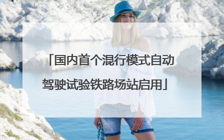 国内首个混行模式自动驾驶试验铁路场站启用