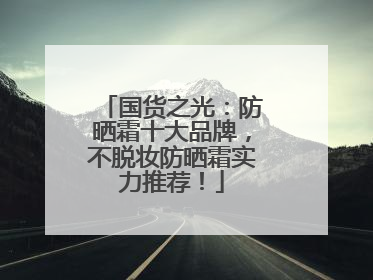 国货之光：防晒霜十大品牌，不脱妆防晒霜实力推荐！