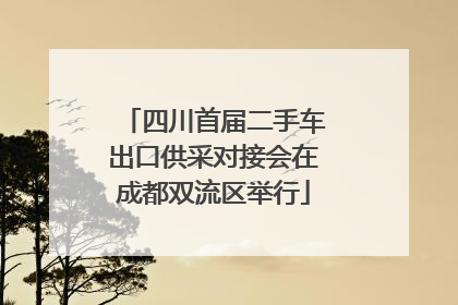 四川首届二手车出口供采对接会在成都双流区举行