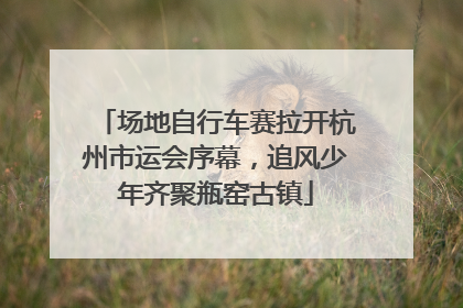场地自行车赛拉开杭州市运会序幕，追风少年齐聚瓶窑古镇