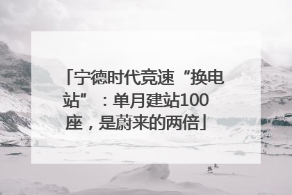宁德时代竞速“换电站”：单月建站100座，是蔚来的两倍