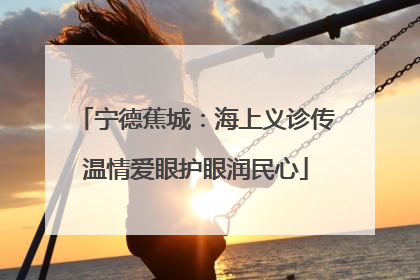 宁德蕉城：海上义诊传温情爱眼护眼润民心