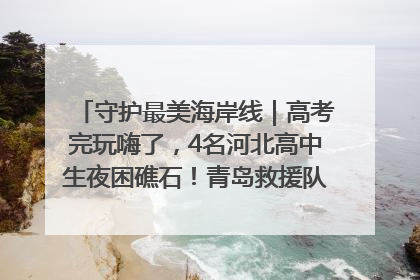 守护最美海岸线｜高考完玩嗨了，4名河北高中生夜困礁石！青岛救援队火速出动救上岸