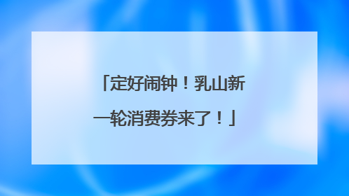 定好闹钟！乳山新一轮消费券来了！