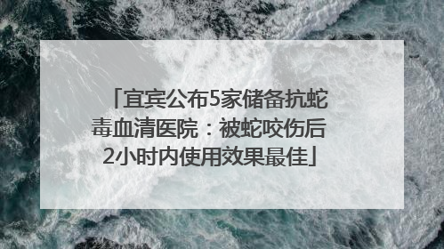 宜宾公布5家储备抗蛇毒血清医院：被蛇咬伤后2小时内使用效果最佳