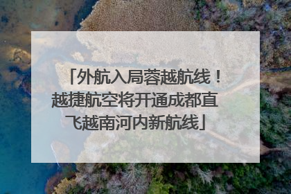 外航入局蓉越航线！越捷航空将开通成都直飞越南河内新航线