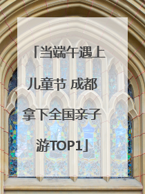 当端午遇上儿童节 成都拿下全国亲子游TOP1